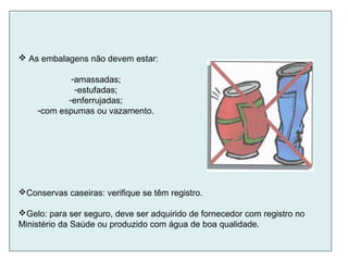 Conservas caseiras: verifique se têm registro.
Gelo: para ser seguro, deve ser adquirido de fornecedor com registro no
Ministério da Saúde ou produzido com água de boa qualidade.
 As embalagens não devem estar:
-amassadas;
-estufadas;
-enferrujadas;
-com espumas ou vazamento.
 