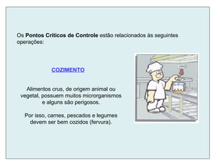 Alimentos crus, de origem animal ou
vegetal, possuem muitos microrganismos
e alguns são perigosos.
Por isso, carnes, pescados e legumes
devem ser bem cozidos (fervura).
Os Pontos Críticos de Controle estão relacionados às seguintes
operações:
COZIMENTO
 