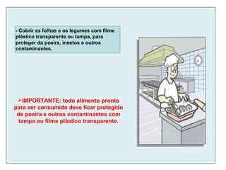 - Cobrir as folhas e os legumes com filme
plástico transparente ou tampa, para
proteger da poeira, insetos e outros
contaminantes.
IMPORTANTE: todo alimento pronto
para ser consumido deve ficar protegido
de poeira e outros contaminantes com
tampa ou filme plástico transparente.
 