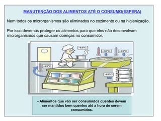 Nem todos os microrganismos são eliminados no cozimento ou na higienização.
Por isso devemos proteger os alimentos para que eles não desenvolvam
microrganismos que causam doenças no consumidor.
- Alimentos que vão ser consumidos quentes devem
ser mantidos bem quentes até a hora de serem
consumidos.
MANUTENÇÃO DOS ALIMENTOS ATÉ O CONSUMO(ESPERA)
 