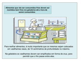 - Alimentos que vão ser consumidos frios devem ser
mantidos bem frios (na geladeira) até a hora de
serem consumidos.
Para resfriar alimentos, é muito importante que os mesmos sejam colocados
em vasilhames rasos, de 10 centímetros de profundidade no máximo.
Na geladeira os vasilhames devem ser empilhados em forma de cruz, para
permitir que o frio passe entre eles.
 