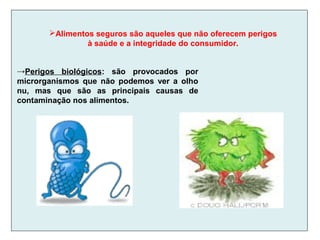 →Perigos biológicos: são provocados por
microrganismos que não podemos ver a olho
nu, mas que são as principais causas de
contaminação nos alimentos.
Alimentos seguros são aqueles que não oferecem perigos
à saúde e a integridade do consumidor.
 