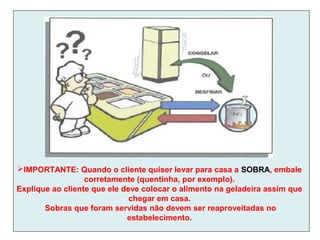IMPORTANTE: Quando o cliente quiser levar para casa a SOBRA, embale
corretamente (quentinha, por exemplo).
Explique ao cliente que ele deve colocar o alimento na geladeira assim que
chegar em casa.
Sobras que foram servidas não devem ser reaproveitadas no
estabelecimento.
 