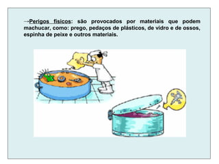 →Perigos físicos: são provocados por materiais que podem
machucar, como: prego, pedaços de plásticos, de vidro e de ossos,
espinha de peixe e outros materiais.
 