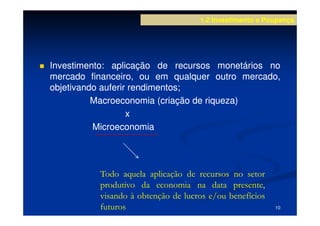 1.2 Investimento e Poupança




Investimento:
Investimento: aplicação de recursos monetários no
mercado financeiro, ou em qualquer outro mercado,
objetivando auferir rendimentos;
                    rendimentos;
          Macroeconomia (criação de riqueza)
                   x
          Microeconomia




          Todo aquela aplicação de recursos no setor
          produtivo da economia na data presente,
          visando à obtenção de lucros e/ou benefícios
          futuros                                        10
 