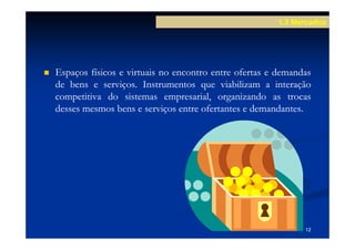 1.3 Mercados




Espaços físicos e virtuais no encontro entre ofertas e demandas
de bens e serviços. Instrumentos que viabilizam a interação
            serviços.
competitiva do sistemas empresarial, organizando as trocas
desses mesmos bens e serviços entre ofertantes e demandantes.
                                                 demandantes.




                                                             12
 