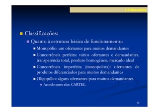1.3 Mercados




Classificações:
Classificações:
  Quanto à estrutura básica de funcionamento:
                               funcionamento:
     Monopólio:
     Monopólio: um ofertantes para muitos demandantes
     Concorrência perfeita: vários ofertantes e demandantes,
                    perfeita:
     transparência total, produto homogêneo, mercado ideal
     Concorrência imperfeita (monopolista): ofertantes de
                                 (monopolista):
     produtos diferenciados para muitos demandantes
     Oligopólio:
     Oligopólio: alguns ofertantes para muitos demandantes
        Acordo entre eles: CARTEL
                     eles:



                                                          13
 