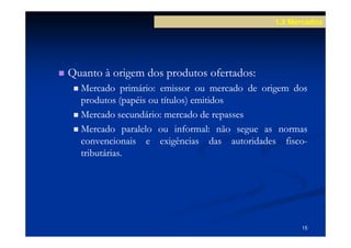 1.3 Mercados




Quanto à origem dos produtos ofertados:
                             ofertados:
  Mercado primário: emissor ou mercado de origem dos
             primário:
  produtos (papéis ou títulos) emitidos
  Mercado secundário: mercado de repasses
            secundário:
  Mercado paralelo ou informal: não segue as normas
                          informal:
  convencionais e exigências das autoridades fisco-
                                                fisco-
  tributárias.
  tributárias.




                                                    15
 