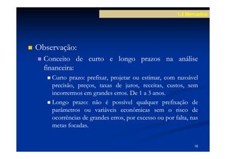 1.3 Mercados




Observação:
Observação:
  Conceito de curto e longo prazos na análise
  financeira:
  financeira:
    Curto prazo: prefixar, projetar ou estimar, com razoável
            prazo:
    precisão, preços, taxas de juros, receitas, custos, sem
    incorrermos em grandes erros. De 1 a 3 anos.
                            erros.          anos.
    Longo prazo: não é possível qualquer prefixação de
             prazo:
    parâmetros ou variáveis econômicas sem o risco de
    ocorrências de grandes erros, por excesso ou por falta, nas
    metas focadas.
           focadas.


                                                             16
 