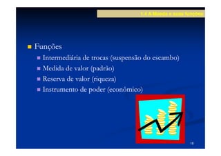 1.4 A Moeda e suas funções




Funções
  Intermediária de trocas (suspensão do escambo)
  Medida de valor (padrão)
  Reserva de valor (riqueza)
  Instrumento de poder (econômico)




                                                      18
 
