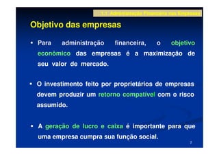 1.1 Administração Financeira nas Empresas

Objetivo das empresas

 Para   administração     financeira,       o     objetivo
 econômico das empresas é a maximização de
 seu valor de mercado.


 O investimento feito por proprietários de empresas
 devem produzir um retorno compatível com o risco
 assumido.


 A geração de lucro e caixa é importante para que
 uma empresa cumpra sua função social.
                                                         2
 
