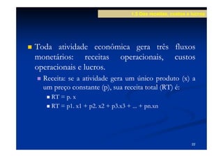 1.5 Das receitas, custos e lucros




Toda atividade econômica gera três fluxos
monetários:
monetários: receitas operacionais, custos
operacionais e lucros.
               lucros.
  Receita:
  Receita: se a atividade gera um único produto (x) a
  um preço constante (p), sua receita total (RT) é:
    RT = p. x
    RT = p1. x1 + p2. x2 + p3.x3 + ... + pn.xn
                                         pn.




                                                              22
 
