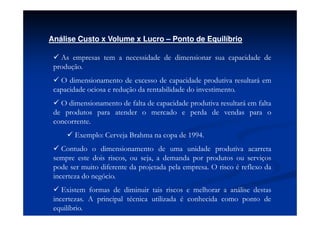 Análise Custo x Volume x Lucro – Ponto de Equilíbrio

   As empresas tem a necessidade de dimensionar sua capacidade de
 produção.
   O dimensionamento de excesso de capacidade produtiva resultará em
 capacidade ociosa e redução da rentabilidade do investimento.
   O dimensionamento de falta de capacidade produtiva resultará em falta
 de produtos para atender o mercado e perda de vendas para o
 concorrente.
        Exemplo: Cerveja Brahma na copa de 1994.
    Contudo o dimensionamento de uma unidade produtiva acarreta
 sempre este dois riscos, ou seja, a demanda por produtos ou serviços
 pode ser muito diferente da projetada pela empresa. O risco é reflexo da
 incerteza do negócio.
    Existem formas de diminuir tais riscos e melhorar a análise destas
 incertezas. A principal técnica utilizada é conhecida como ponto de
 equilíbrio.
 