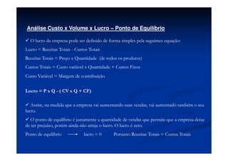Análise Custo x Volume x Lucro – Ponto de Equilíbrio

  O lucro da empresa pode ser definido de forma simples pela seguintes equação:
Lucro = Receitas Totais - Custos Totais
Receitas Totais = Preço x Quantidade (de todos os produtos)
Custos Totais = Custo variável x Quantidade + Custos Fixos
Custo Variável = Margem de contribuição


Lucro = P x Q - ( CV x Q + CF)

   Assim, na medida que a empresa vai aumentando suas vendas, vai aumentado também o seu
lucro.
  O ponto de equilíbrio é justamente a quantidade de vendas que permite que a empresa deixe
de ter prejuízo, porém ainda não atinja o lucro. O lucro é zero.
Ponto de equilíbrio           lucro = 0     Portanto Receitas Totais = Custos Totais
 