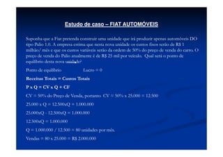 Estudo de caso – FIAT AUTOMÓVEIS

Suponha que a Fiat pretenda construir uma unidade que irá produzir apenas automóveis DO
tipo Palio 1.0. A empresa estima que nesta nova unidade os custos fixos serão de R$ 1
milhão/ mês e que os custos variáveis serão da ordem de 50% do preço de venda do carro. O
preço de venda do Palio atualmente é de R$ 25 mil por veículo. Qual será o ponto de
equilíbrio desta nova unidade?
Ponto de equilíbrio          Lucro = 0
Receitas Totais = Custos Totais
P x Q = CV x Q + CF
CV = 50% do Preço de Venda, portanto CV = 50% x 25.000 = 12.500
25.000 x Q = 12.500xQ + 1.000.000
25.000xQ - 12.500xQ = 1.000.000
12.500xQ = 1.000.000
Q = 1.000.000 / 12.500 = 80 unidades por mês.
Vendas = 80 x 25.000 = R$ 2.000.000
 