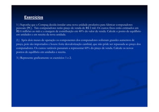 Exercícios
1-) Suponha que a Compaq decida instalar uma nova unidade produtiva para fabricar computadores
pessoais (PC). Tais computadores terão preço de venda de R$ 2 mil. Os custos fixos estão estimados em
R$ 6 milhões ao mês e a margem de contribuição em 40% do valor de venda. Calcule o ponto de equilíbrio
em unidades e em receita da nova unidade.
2-) Após dois meses de operação os componentes dos computadores sofreram grandes aumentos de
preço, pois são importados e houve forte desvalorização cambial, que não pôde ser repassada ao preço dos
computadores. Os custos variáveis passaram a representar 60% do preço de venda. Calcule os novos
pontos de equilíbrio em unidades e receita.
3-) Represente graficamente os exercícios 1 e 2.
 