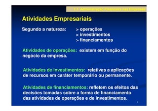 1.1 Administração Financeira nas Empresas


Atividades Empresariais
Segundo a natureza:     > operações
                        > investimentos
                        > financiamentos

Atividades de operações: existem em função do
negócio da empresa.


Atividades de investimentos: relativas a aplicações
de recursos em caráter temporário ou permanente.

Atividades de financiamentos: refletem os efeitos das
decisões tomadas sobre a forma de financiamento
das atividades de operações e de investimentos.
                                                           4
 