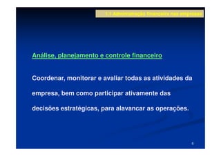 1.1 Administração financeira nas empresas




Análise, planejamento e controle financeiro


Coordenar, monitorar e avaliar todas as atividades da

empresa, bem como participar ativamente das

decisões estratégicas, para alavancar as operações.




                                                            6
 