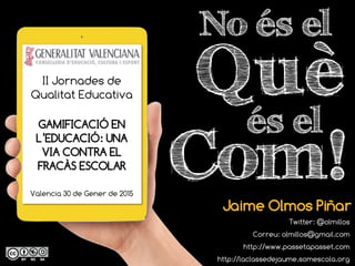Què
No és el
Jaime Olmos Piñar
Twitter: @olmillos
Correu: olmillos@gmail.com
http://www.passetapasset.com
http://laclassedejaume.somescola.org
Com!
és el
II Jornades de
Qualitat Educativa
GAMIFICACIÓ EN
L’EDUCACIÓ: UNA
VIA CONTRA EL
FRACÀS ESCOLAR
Valencia 30 de Gener de 2015
 