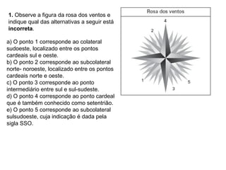 1.  Observe a figura da rosa dos ventos e indique qual das alternativas a seguir está  incorreta . a) O ponto 1 corresponde ao colateral sudoeste, localizado entre os pontos cardeais sul e oeste. b) O ponto 2 corresponde ao subcolateral norte- noroeste, localizado entre os pontos cardeais norte e oeste. c) O ponto 3 corresponde ao ponto intermediário entre sul e sul-sudeste. d) O ponto 4 corresponde ao ponto cardeal que é também conhecido como setentrião. e) O ponto 5 corresponde ao subcolateral sulsudoeste, cuja indicação é dada pela sigla SSO. 