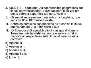 3.  (UCS-RS – adaptado) As coordenadas geográficas são linhas convencionadas, utilizadas para localizar um ponto sobre a superfície terrestre. Assim: Os meridianos servem para indicar a longitude, que varia de 0° a 180° leste e oeste; Sobre os paralelos são medidos os arcos de latitude, que variam de 0° a 180° norte e sul; III.  O Equador e Greenwich são linhas que dividem a Terra em dois hemisférios, norte e sul e austral e meridional, respectivamente. Qual alternativa está correta? a) Apenas a I. b) Apenas a II. c) Apenas a III. d) Apenas I e II. e) I, II e III. 