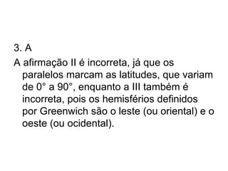 3. A A afirmação II é incorreta, já que os paralelos marcam as latitudes, que variam de 0° a 90°, enquanto a III também é incorreta, pois os hemisférios definidos por Greenwich são o leste (ou oriental) e o oeste (ou ocidental). 