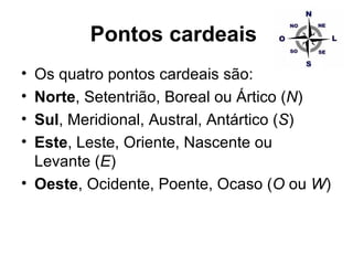 Pontos cardeais   Os quatro pontos cardeais são:  Norte , Setentrião, Boreal ou Ártico ( N )  Sul , Meridional, Austral, Antártico ( S )  Este , Leste, Oriente, Nascente ou Levante ( E )  Oeste , Ocidente, Poente, Ocaso ( O  ou  W )  