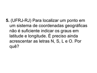 5.  (UFRJ-RJ) Para localizar um ponto em um sistema de coordenadas geográficas não é suficiente indicar os graus em latitude e longitude. É preciso ainda acrescentar as letras N, S, L e O. Por quê? 