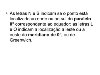 As letras N e S indicam se o ponto está localizado ao norte ou ao sul do  paralelo 0°  correspondente ao equador; as letras L e O indicam a localização a leste ou a oeste do  meridiano de 0°,  ou de Greenwich. 