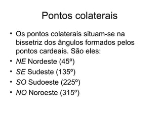Pontos colaterais  Os pontos colaterais situam-se na bissetriz dos ângulos formados pelos pontos cardeais. São eles: NE  Nordeste (45º)  SE  Sudeste (135º)  SO  Sudoeste (225º)  NO  Noroeste (315º)  