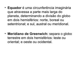 Equador  é uma circunferência imaginária que atravessa a parte mais larga do planeta, determinando a divisão do globo em dois hemisférios: norte, boreal ou setentrional; e sul, austral ou meridional. Meridiano de Greenwich:  separa o globo terrestre em dois hemisférios: leste ou oriental; e oeste ou ocidental. 
