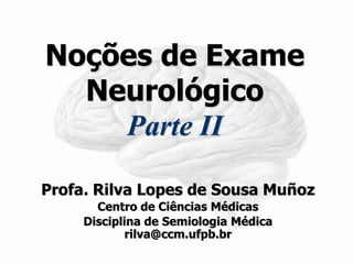 Noções de Exame Neurológico Parte II 
Profa. Rilva Lopes de Sousa Muñoz 
Centro de Ciências Médicas 
Disciplina de Semiologia Médica rilva@ccm.ufpb.br  