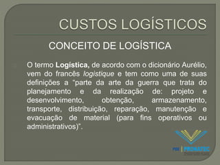 CONCEITO DE LOGÍSTICA 
O termo Logística, de acordo com o dicionário Aurélio, 
vem do francês logistique e tem como uma de suas 
definições a “parte da arte da guerra que trata do 
planejamento e da realização de: projeto e 
desenvolvimento, obtenção, armazenamento, 
transporte, distribuição, reparação, manutenção e 
evacuação de material (para fins operativos ou 
administrativos)”. 
 