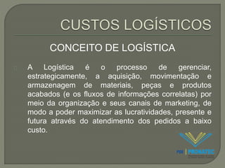 CONCEITO DE LOGÍSTICA 
A Logística é o processo de gerenciar, 
estrategicamente, a aquisição, movimentação e 
armazenagem de materiais, peças e produtos 
acabados (e os fluxos de informações correlatas) por 
meio da organização e seus canais de marketing, de 
modo a poder maximizar as lucratividades, presente e 
futura através do atendimento dos pedidos a baixo 
custo. 
 