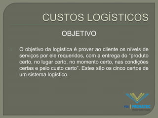 OBJETIVO 
O objetivo da logística é prover ao cliente os níveis de 
serviços por ele requeridos, com a entrega do “produto 
certo, no lugar certo, no momento certo, nas condições 
certas e pelo custo certo”. Estes são os cinco certos de 
um sistema logístico. 
 