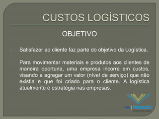 OBJETIVO 
Satisfazer ao cliente faz parte do objetivo da Logística. 
Para movimentar materiais e produtos aos clientes de 
maneira oportuna, uma empresa incorre em custos, 
visando a agregar um valor (nível de serviço) que não 
existia e que foi criado para o cliente. A logística 
atualmente é estratégia nas empresas. 
 