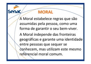 MORAL
A Moral estabelece regras que são
assumidas pela pessoa, como uma
forma de garantir o seu bem-viver.
A Moral independe das fronteiras
geográficas e garante uma identidade
entre pessoas que sequer se
conhecem, mas utilizam este mesmo
referencial moral comum.
 
