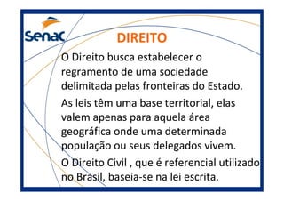 DIREITO
O Direito busca estabelecer o
regramento de uma sociedade
delimitada pelas fronteiras do Estado.
As leis têm uma base territorial, elas
valem apenas para aquela área
geográfica onde uma determinada
população ou seus delegados vivem.
O Direito Civil , que é referencial utilizado
no Brasil, baseia-se na lei escrita.
 