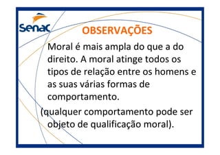 OBSERVAÇÕES
Moral é mais ampla do que a do
direito. A moral atinge todos os
tipos de relação entre os homens e
as suas várias formas de
comportamento.
(qualquer comportamento pode ser
objeto de qualificação moral).
 