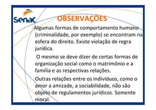 OBSERVAÇÕES
Algumas formas de comportamento humano
(criminalidade, por exemplo) se encontram na
esfera do direito. Existe violação de regra
jurídica.
O mesmo se deve dizer de certas formas de
organização social como o matrimônio e a
família e as respectivas relações.
Outras relações entre os indivíduos, como o
amor a amizade, a sociabilidade, não são
objeto de regulamentos jurídicos. Somente
moral.
 