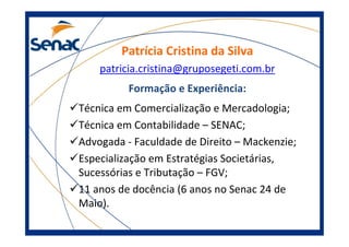 Patrícia Cristina da Silva
patricia.cristina@gruposegeti.com.br
Formação e Experiência:
Técnica em Comercialização e Mercadologia;
Técnica em Contabilidade – SENAC;
Advogada - Faculdade de Direito – Mackenzie;
Especialização em Estratégias Societárias,
Sucessórias e Tributação – FGV;
11 anos de docência (6 anos no Senac 24 de
Maio).
 