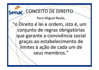 CONCEITO DE DIREITO
Para Miguel Reale,
“o Direito é lei e ordem, isto é, um
conjunto de regras obrigatórias
que garante a convivência social
graças ao estabelecimento de
limites à ação de cada um de
seus membros.”
 
