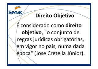 Direito Objetivo
É considerado como direito
objetivo, "o conjunto de
regras jurídicas obrigatórias,
em vigor no país, numa dada
época" (José Cretella Júnior).
 