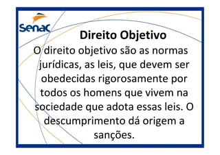 Direito Objetivo
O direito objetivo são as normas
jurídicas, as leis, que devem ser
obedecidas rigorosamente por
todos os homens que vivem na
sociedade que adota essas leis. O
descumprimento dá origem a
sanções.
 