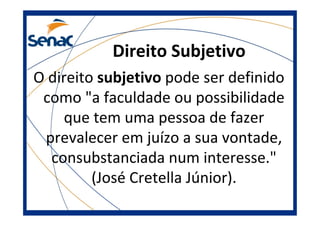 Direito Subjetivo
O direito subjetivo pode ser definido
como "a faculdade ou possibilidade
que tem uma pessoa de fazer
prevalecer em juízo a sua vontade,
consubstanciada num interesse."
(José Cretella Júnior).
 