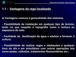 M i n i s t é r i o d a
A g r i c u l t u r a ,
do Desenvolvimento
Rural e das Pescas
DRAALG
Direcção Regional
de Agricultura
do Algarve
Noções Gerais de Rega - Rega localizada
1.1 - Vantagens da rega localizada
a) Vantagens comuns à generalidade dos sistemas
- Possibilidade de instalação em qualquer tipo de terreno,
tanto no que respeita à topografia como à textura ou
espessura do solo.
- Facilidade de dosificação da água e adubos a fornecer à
cultura;
- Possibilidade de realizar regas e adubações a qualquer
hora do dia e em simultâneo com outras operações tais
como podas, colheitas, tratamentos fitossanitários etc.;
 