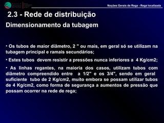 M i n i s t é r i o d a
A g r i c u l t u r a ,
do Desenvolvimento
Rural e das Pescas
DRAALG
Direcção Regional
de Agricultura
do Algarve
Noções Gerais de Rega - Rega localizada
2.3 - Rede de distribuição
Dimensionamento da tubagem
• Os tubos de maior diâmetro, 2 " ou mais, em geral só se utilizam na
tubagem principal e ramais secundários;
• Estes tubos devem resistir a pressões nunca inferiores a 4 Kg/cm2;
• As linhas regantes, na maioria dos casos, utilizam tubos com
diâmetro compreendido entre a 1/2" e os 3/4", sendo em geral
suficiente tubo de 2 Kg/cm2, muito embora se possam utilizar tubos
de 4 Kg/cm2, como forma de segurança a aumentos de pressão que
possam ocorrer na rede de rega;
 