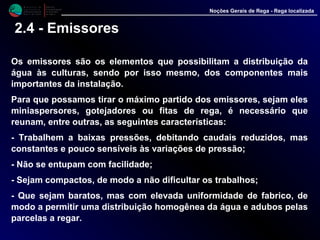 M i n i s t é r i o d a
A g r i c u l t u r a ,
do Desenvolvimento
Rural e das Pescas
DRAALG
Direcção Regional
de Agricultura
do Algarve
Noções Gerais de Rega - Rega localizada
2.4 - Emissores
Os emissores são os elementos que possibilitam a distribuição da
água às culturas, sendo por isso mesmo, dos componentes mais
importantes da instalação.
Para que possamos tirar o máximo partido dos emissores, sejam eles
miniaspersores, gotejadores ou fitas de rega, é necessário que
reunam, entre outras, as seguintes características:
- Trabalhem a baixas pressões, debitando caudais reduzidos, mas
constantes e pouco sensíveis às variações de pressão;
- Não se entupam com facilidade;
- Sejam compactos, de modo a não dificultar os trabalhos;
- Que sejam baratos, mas com elevada uniformidade de fabrico, de
modo a permitir uma distribuição homogênea da água e adubos pelas
parcelas a regar.
 