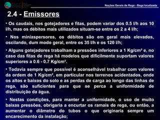 M i n i s t é r i o d a
A g r i c u l t u r a ,
do Desenvolvimento
Rural e das Pescas
DRAALG
Direcção Regional
de Agricultura
do Algarve
Noções Gerais de Rega - Rega localizada
2.4 - Emissores
• Os caudais, nos gotejadores e fitas, podem variar dos 0.5 l/h aos 10
l/h, mas os débitos mais utilizados situam-se entre os 2 a 4 l/h;
• Nos miniaspersores, os débitos são em geral mais elevados,
oscilando, dum modo geral, entre os 35 l/h e os 120 l/h;
• Alguns gotejadores trabalham a pressões inferiores a 1 Kg/cm² e, no
caso das fitas de rega há modelos que dificilmente suportam valores
superiores a 0.6 - 0.7 Kg/cm².
• Todavia sempre que possível é aconselhável trabalhar com valores
da ordem de 1 Kg/cm², em particular nos terrenos acidentados, onde
os altos e baixos do solo e as perdas de carga ao longo das linhas de
rega, são suficientes para que se perca a uniformidade de
distribuição da água.
• Nestas condições, para manter a uniformidade, o uso de muito
baixas pressões, obrigaria a encurtar os ramais de rega, ou então, a
aumentar o diâmetro do tubos o que originaria sempre um
encarecimento da instalação;
 