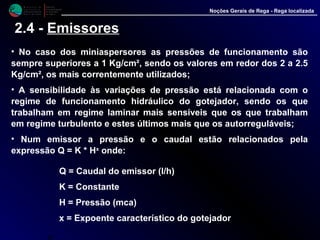 M i n i s t é r i o d a
A g r i c u l t u r a ,
do Desenvolvimento
Rural e das Pescas
DRAALG
Direcção Regional
de Agricultura
do Algarve
Noções Gerais de Rega - Rega localizada
2.4 - Emissores
• No caso dos miniaspersores as pressões de funcionamento são
sempre superiores a 1 Kg/cm², sendo os valores em redor dos 2 a 2.5
Kg/cm², os mais correntemente utilizados;
• A sensibilidade às variações de pressão está relacionada com o
regime de funcionamento hidráulico do gotejador, sendo os que
trabalham em regime laminar mais sensíveis que os que trabalham
em regime turbulento e estes últimos mais que os autorreguláveis;
• Num emissor a pressão e o caudal estão relacionados pela
expressão Q = K * Hx onde:
Q = Caudal do emissor (l/h)
K = Constante
H = Pressão (mca)
x = Expoente característico do gotejador
p
 